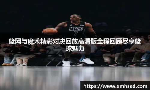篮网与魔术精彩对决回放高清版全程回顾尽享篮球魅力